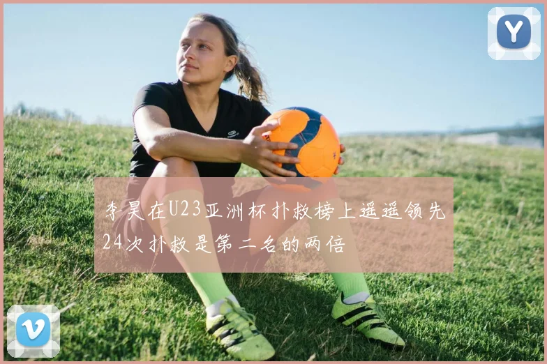 李昊在U23亚洲杯扑救榜上遥遥领先24次扑救是第二名的两倍