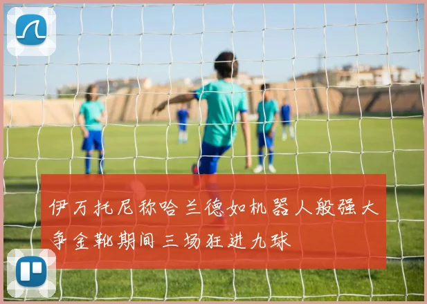 伊万托尼称哈兰德如机器人般强大争金靴期间三场狂进九球