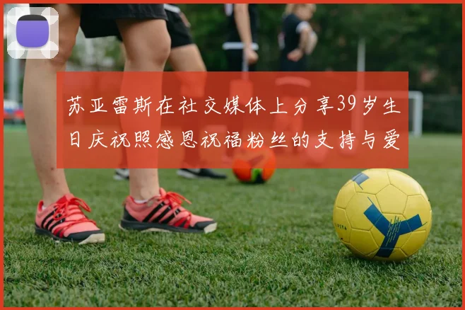 苏亚雷斯在社交媒体上分享39岁生日庆祝照感恩祝福粉丝的支持与爱护