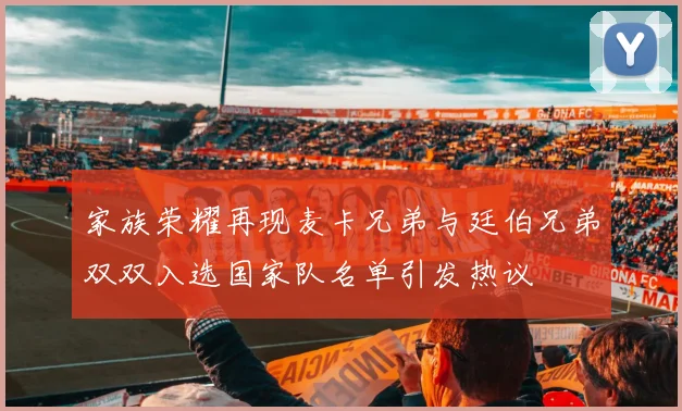 家族荣耀再现麦卡兄弟与廷伯兄弟双双入选国家队名单引发热议