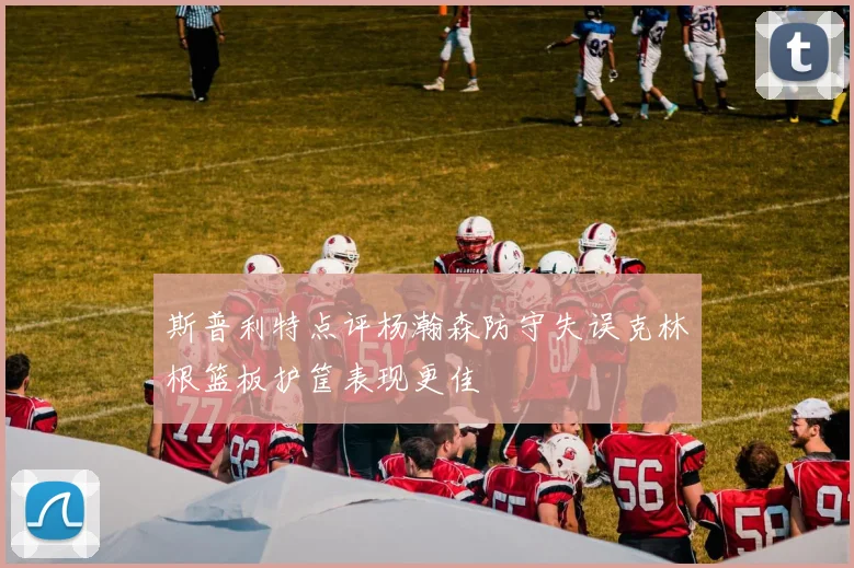 斯普利特点评杨瀚森防守失误克林根篮板护筐表现更佳