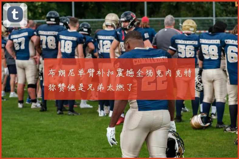布朗尼单臂补扣震撼全场克内克特称赞他是兄弟太燃了