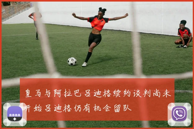 皇马与阿拉巴吕迪格续约谈判尚未开始吕迪格仍有机会留队