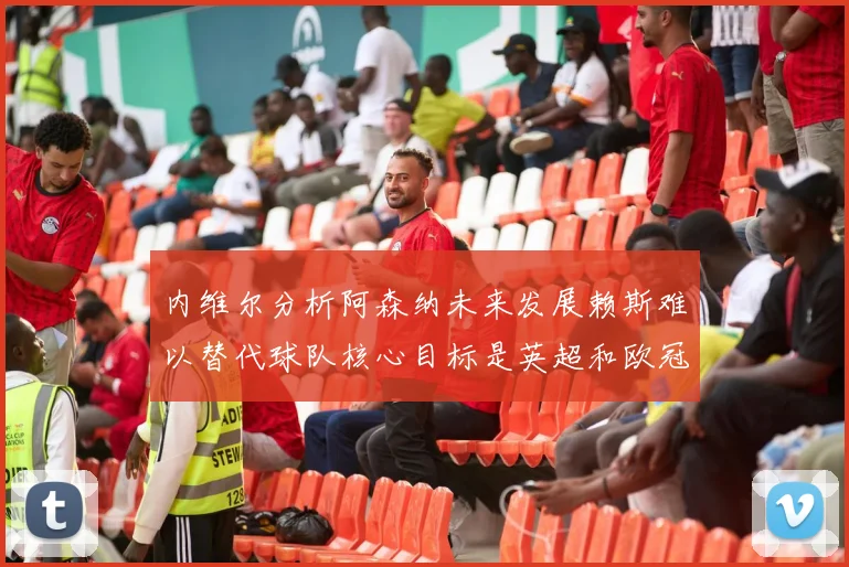 内维尔分析阿森纳未来发展赖斯难以替代球队核心目标是英超和欧冠