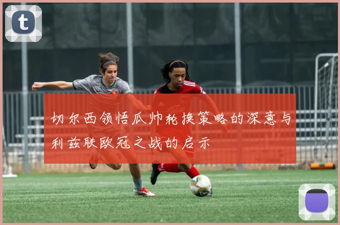 切尔西领悟瓜帅轮换策略的深意与利兹联欧冠之战的启示