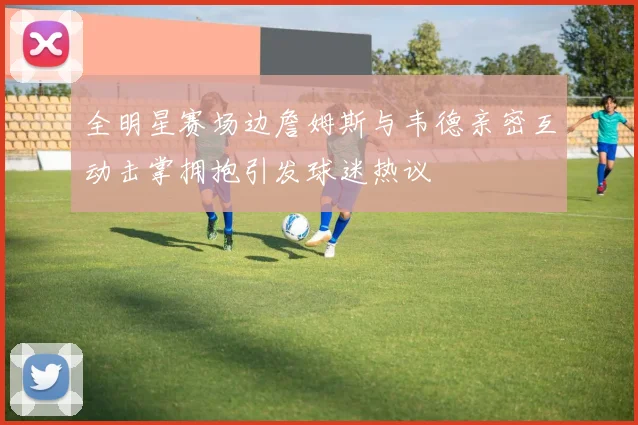 全明星赛场边詹姆斯与韦德亲密互动击掌拥抱引发球迷热议
