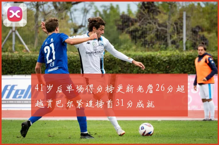 41岁后单场得分榜更新老詹26分超越贾巴尔紧追榜首31分成就