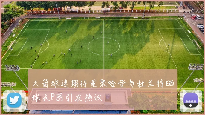 火箭球迷期待重聚哈登与杜兰特晒球衣P图引发热议
