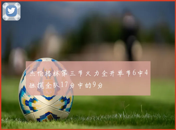 杰伦格林第三节火力全开单节6中4独揽全队17分中的9分